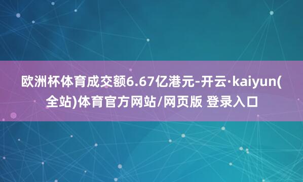欧洲杯体育成交额6.67亿港元-开云·kaiyun(全站)体育官方网站/网页版 登录入口