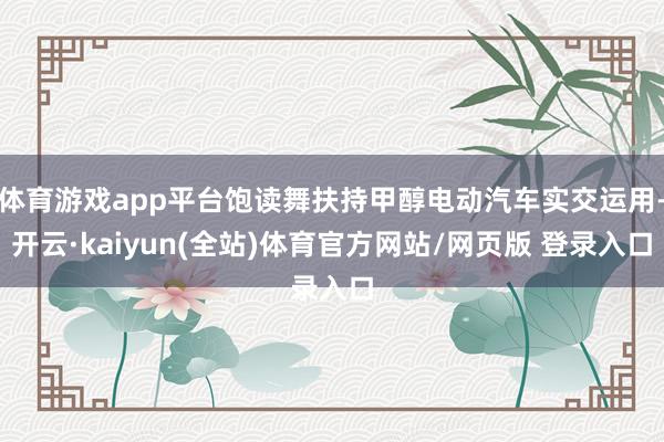 体育游戏app平台饱读舞扶持甲醇电动汽车实交运用-开云·kaiyun(全站)体育官方网站/网页版 登录入口