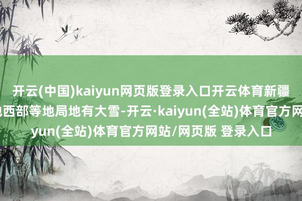 开云(中国)kaiyun网页版登录入口开云体育新疆伊犁河谷和南疆盆地西部等地局地有大雪-开云·kaiyun(全站)体育官方网站/网页版 登录入口