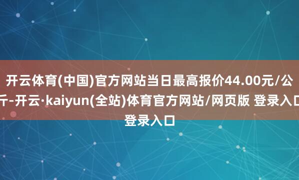 开云体育(中国)官方网站当日最高报价44.00元/公斤-开云·kaiyun(全站)体育官方网站/网页版 登录入口