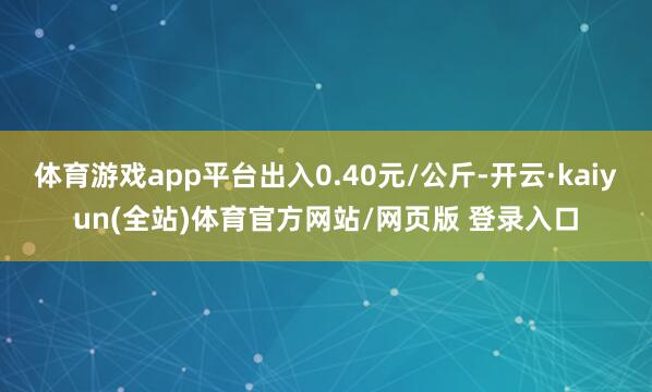 体育游戏app平台出入0.40元/公斤-开云·kaiyun(全站)体育官方网站/网页版 登录入口