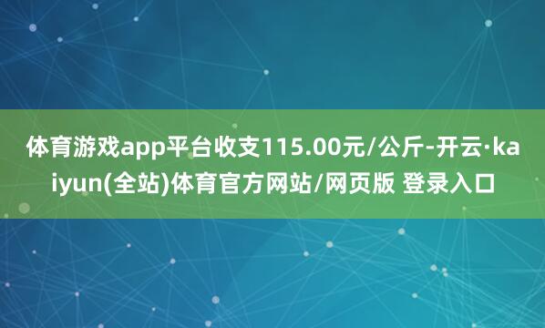 体育游戏app平台收支115.00元/公斤-开云·kaiyun(全站)体育官方网站/网页版 登录入口