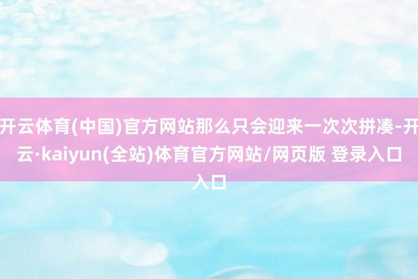 开云体育(中国)官方网站那么只会迎来一次次拼凑-开云·kaiyun(全站)体育官方网站/网页版 登录入口