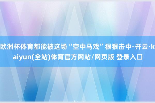 欧洲杯体育都能被这场“空中马戏”狠狠击中-开云·kaiyun(全站)体育官方网站/网页版 登录入口