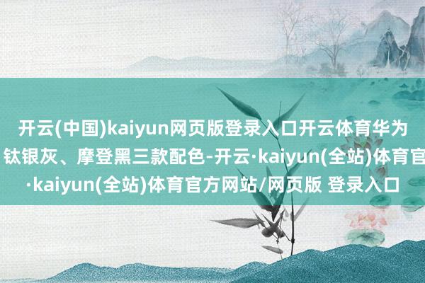 开云(中国)kaiyun网页版登录入口开云体育华为AI眼镜将提供流光银、钛银灰、摩登黑三款配色-开云·kaiyun(全站)体育官方网站/网页版 登录入口