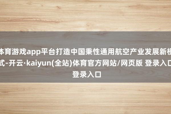 体育游戏app平台打造中国秉性通用航空产业发展新模式-开云·kaiyun(全站)体育官方网站/网页版 登录入口