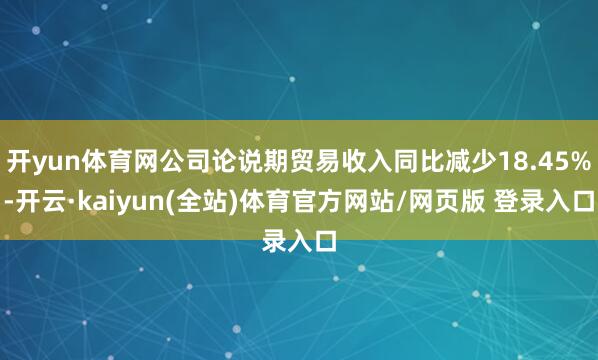 开yun体育网公司论说期贸易收入同比减少18.45%-开云·kaiyun(全站)体育官方网站/网页版 登录入口