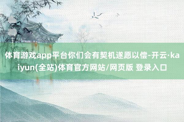 体育游戏app平台你们会有契机遂愿以偿-开云·kaiyun(全站)体育官方网站/网页版 登录入口