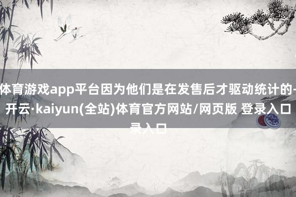 体育游戏app平台因为他们是在发售后才驱动统计的-开云·kaiyun(全站)体育官方网站/网页版 登录入口