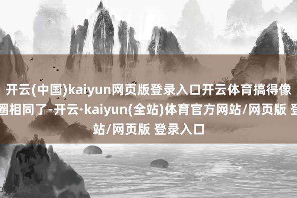 开云(中国)kaiyun网页版登录入口开云体育搞得像是文娱圈相同了-开云·kaiyun(全站)体育官方网站/网页版 登录入口