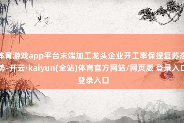 体育游戏app平台末端加工龙头企业开工率保捏复苏态势-开云·kaiyun(全站)体育官方网站/网页版 登录入口
