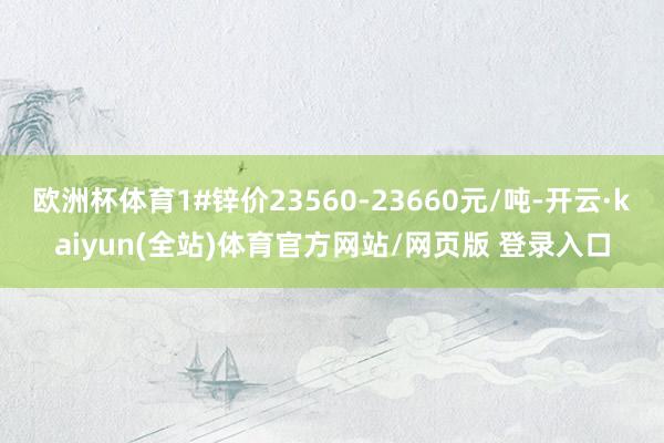 欧洲杯体育1#锌价23560-23660元/吨-开云·kaiyun(全站)体育官方网站/网页版 登录入口