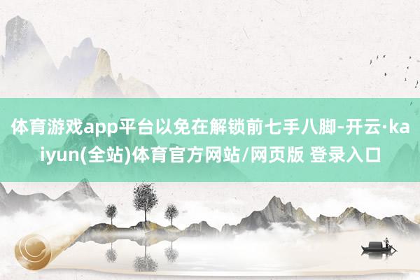 体育游戏app平台以免在解锁前七手八脚-开云·kaiyun(全站)体育官方网站/网页版 登录入口