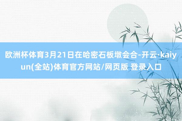 欧洲杯体育3月21日在哈密石板墩会合-开云·kaiyun(全站)体育官方网站/网页版 登录入口