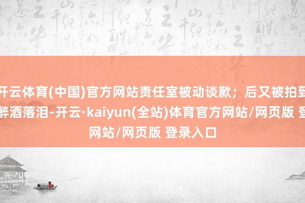 开云体育(中国)官方网站责任室被动谈歉；后又被拍到聚餐时醉酒落泪-开云·kaiyun(全站)体育官方网站/网页版 登录入口