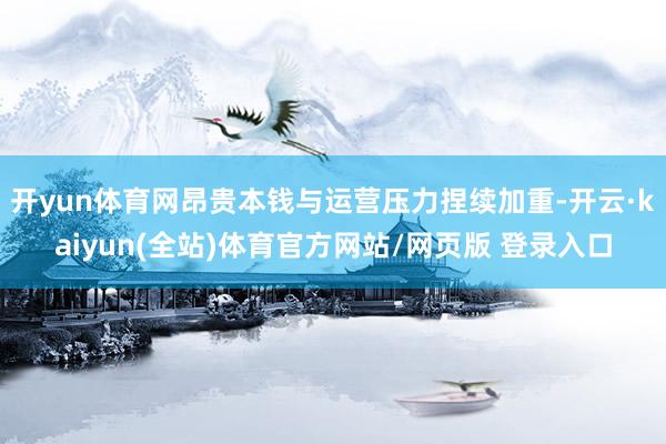 开yun体育网昂贵本钱与运营压力捏续加重-开云·kaiyun(全站)体育官方网站/网页版 登录入口