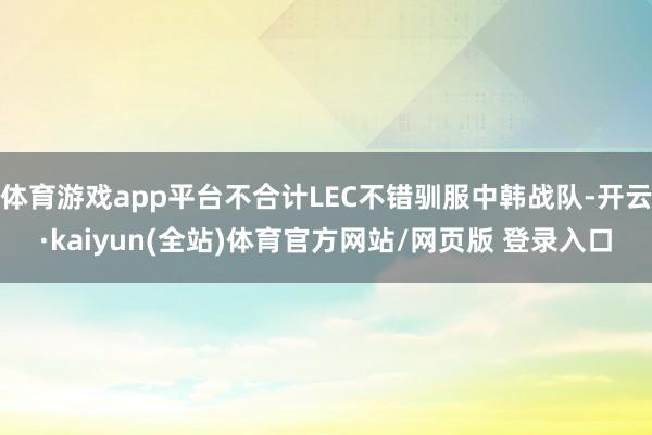 体育游戏app平台不合计LEC不错驯服中韩战队-开云·kaiyun(全站)体育官方网站/网页版 登录入口