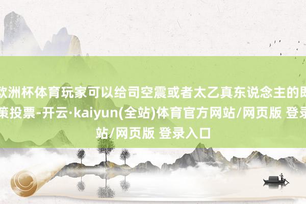 欧洲杯体育玩家可以给司空震或者太乙真东说念主的即兴决策投票-开云·kaiyun(全站)体育官方网站/网页版 登录入口