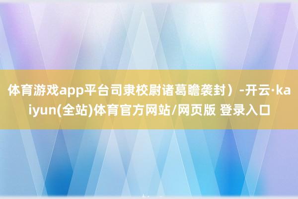体育游戏app平台司隶校尉诸葛瞻袭封）-开云·kaiyun(全站)体育官方网站/网页版 登录入口