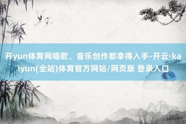 开yun体育网唱歌、音乐创作都拿得入手-开云·kaiyun(全站)体育官方网站/网页版 登录入口