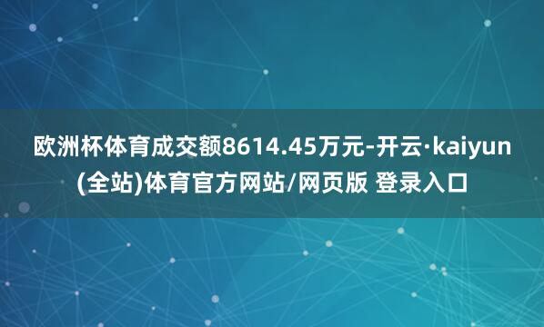 欧洲杯体育成交额8614.45万元-开云·kaiyun(全站)体育官方网站/网页版 登录入口
