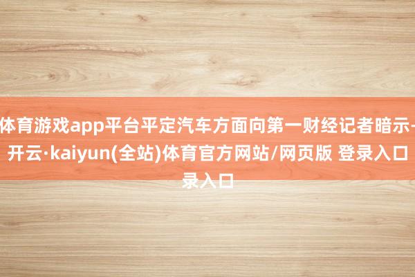 体育游戏app平台平定汽车方面向第一财经记者暗示-开云·kaiyun(全站)体育官方网站/网页版 登录入口