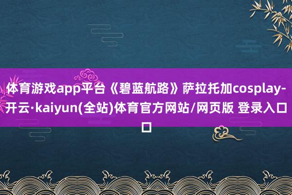 体育游戏app平台《碧蓝航路》萨拉托加cosplay-开云·kaiyun(全站)体育官方网站/网页版 登录入口