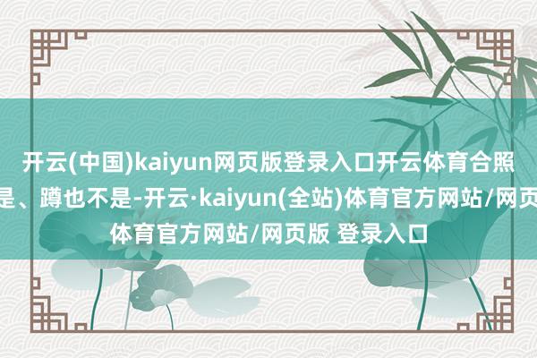 开云(中国)kaiyun网页版登录入口开云体育合照才智站也不是、蹲也不是-开云·kaiyun(全站)体育官方网站/网页版 登录入口