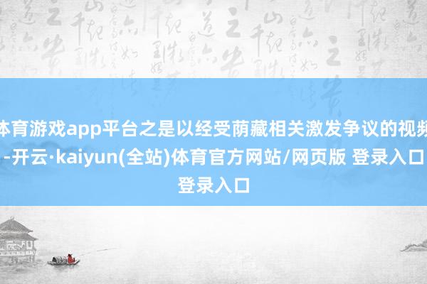 体育游戏app平台之是以经受荫藏相关激发争议的视频-开云·kaiyun(全站)体育官方网站/网页版 登录入口