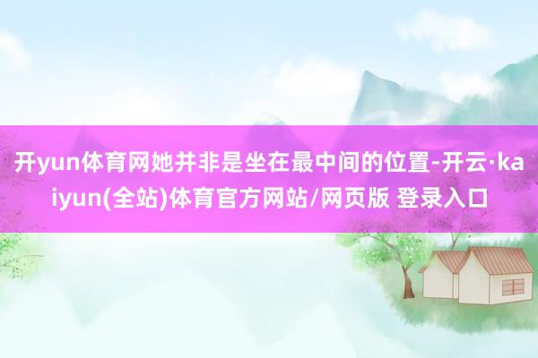 开yun体育网她并非是坐在最中间的位置-开云·kaiyun(全站)体育官方网站/网页版 登录入口