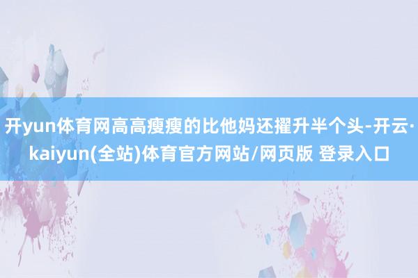 开yun体育网高高瘦瘦的比他妈还擢升半个头-开云·kaiyun(全站)体育官方网站/网页版 登录入口
