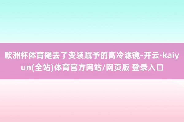 欧洲杯体育褪去了变装赋予的高冷滤镜-开云·kaiyun(全站)体育官方网站/网页版 登录入口