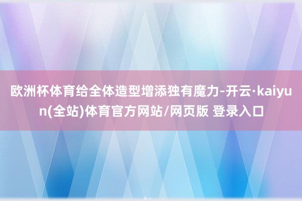 欧洲杯体育给全体造型增添独有魔力-开云·kaiyun(全站)体育官方网站/网页版 登录入口