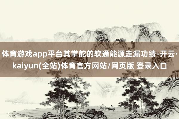 体育游戏app平台其掌舵的软通能源走漏功绩-开云·kaiyun(全站)体育官方网站/网页版 登录入口