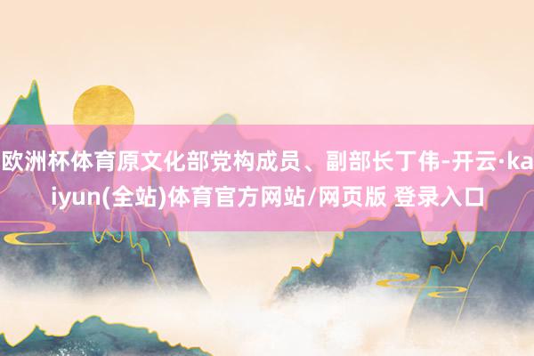 欧洲杯体育原文化部党构成员、副部长丁伟-开云·kaiyun(全站)体育官方网站/网页版 登录入口