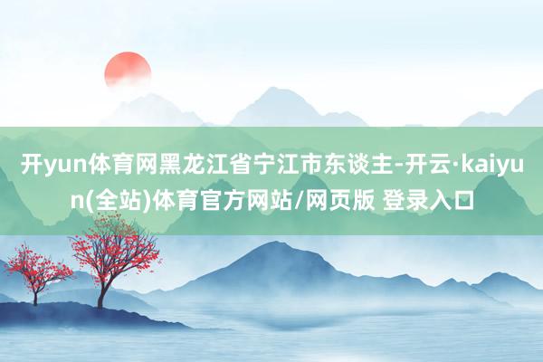 开yun体育网黑龙江省宁江市东谈主-开云·kaiyun(全站)体育官方网站/网页版 登录入口