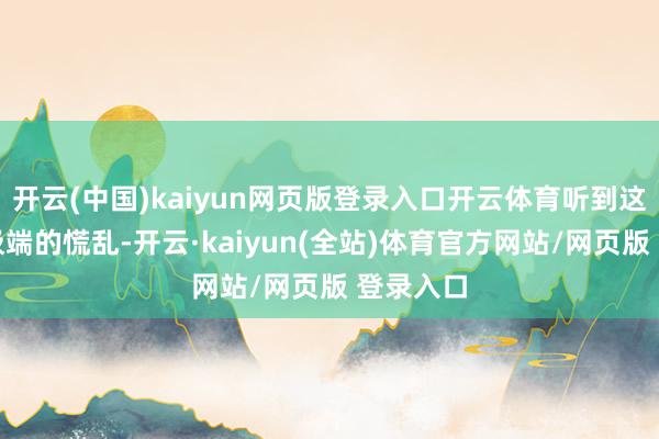 开云(中国)kaiyun网页版登录入口开云体育听到这个音信极端的慌乱-开云·kaiyun(全站)体育官方网站/网页版 登录入口