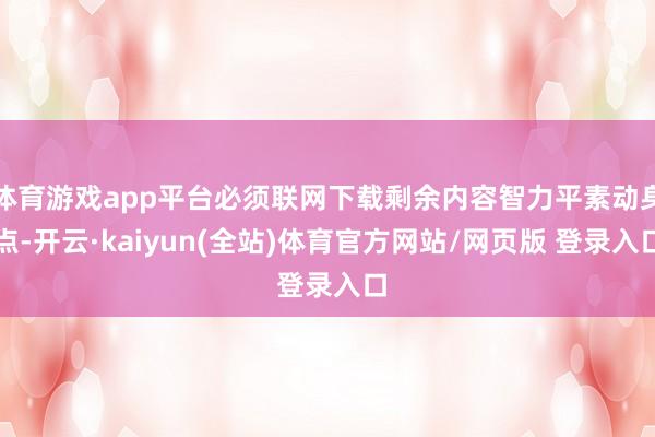 体育游戏app平台必须联网下载剩余内容智力平素动身点-开云·kaiyun(全站)体育官方网站/网页版 登录入口