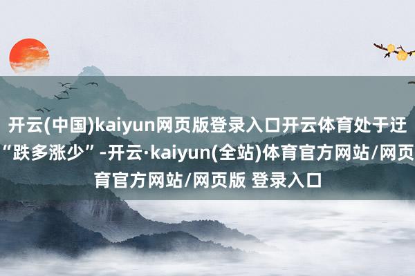 开云(中国)kaiyun网页版登录入口开云体育处于迂缓期；二是“跌多涨少”-开云·kaiyun(全站)体育官方网站/网页版 登录入口