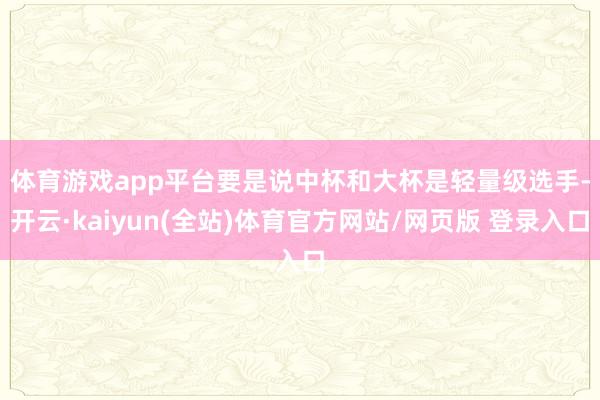体育游戏app平台　　要是说中杯和大杯是轻量级选手-开云·kaiyun(全站)体育官方网站/网页版 登录入口