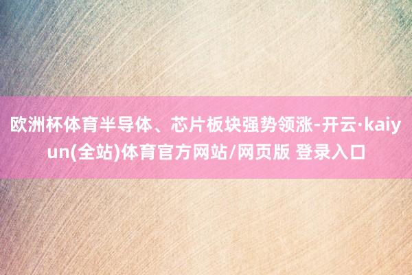 欧洲杯体育半导体、芯片板块强势领涨-开云·kaiyun(全站)体育官方网站/网页版 登录入口