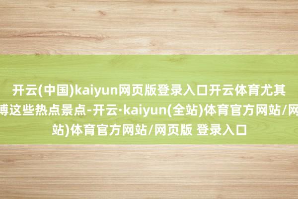 开云(中国)kaiyun网页版登录入口开云体育尤其是故宫、陕历博这些热点景点-开云·kaiyun(全站)体育官方网站/网页版 登录入口