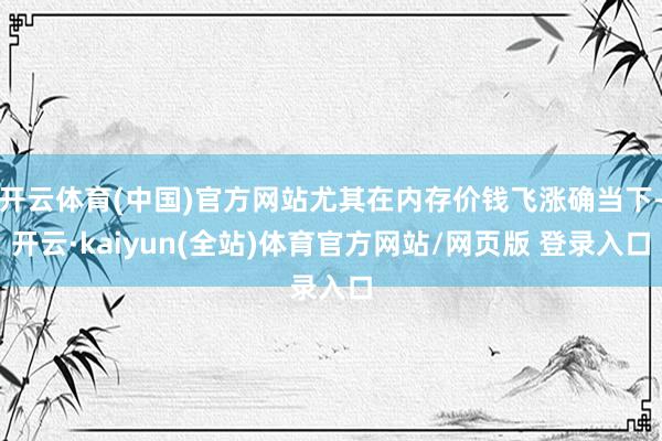 开云体育(中国)官方网站尤其在内存价钱飞涨确当下-开云·kaiyun(全站)体育官方网站/网页版 登录入口
