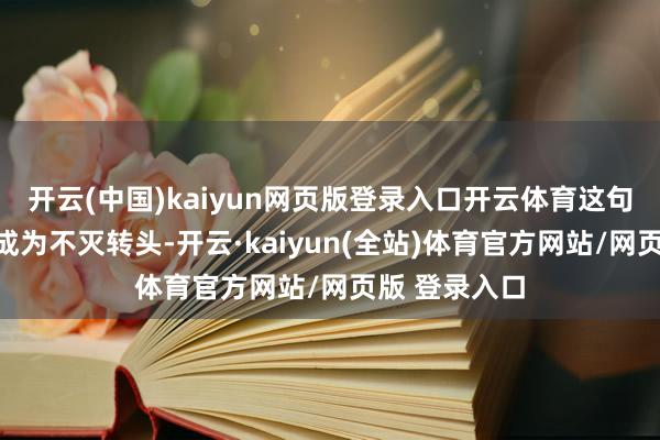 开云(中国)kaiyun网页版登录入口开云体育这句豪壮的通话成为不灭转头-开云·kaiyun(全站)体育官方网站/网页版 登录入口