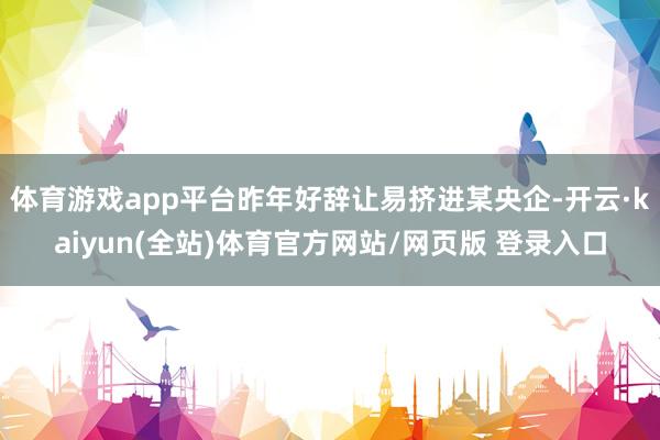 体育游戏app平台昨年好辞让易挤进某央企-开云·kaiyun(全站)体育官方网站/网页版 登录入口