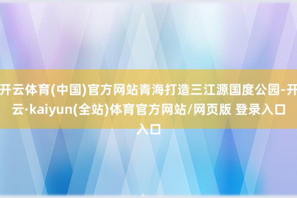 开云体育(中国)官方网站青海打造三江源国度公园-开云·kaiyun(全站)体育官方网站/网页版 登录入口