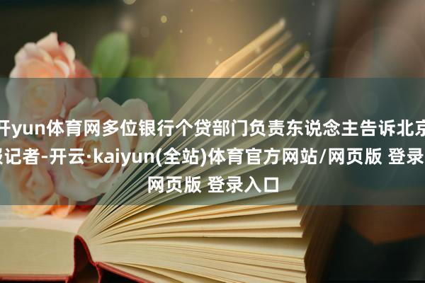 开yun体育网多位银行个贷部门负责东说念主告诉北京商报记者-开云·kaiyun(全站)体育官方网站/网页版 登录入口