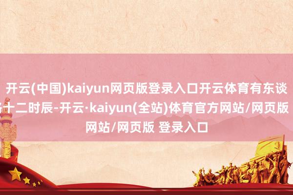 开云(中国)kaiyun网页版登录入口开云体育有东谈主只资格十二时辰-开云·kaiyun(全站)体育官方网站/网页版 登录入口