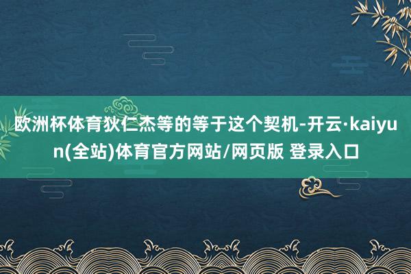 欧洲杯体育狄仁杰等的等于这个契机-开云·kaiyun(全站)体育官方网站/网页版 登录入口