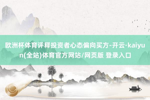 欧洲杯体育评释投资者心态偏向买方-开云·kaiyun(全站)体育官方网站/网页版 登录入口